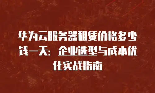 华为云服务器租赁价格多少钱一天：企业选型与成本优化实战指南