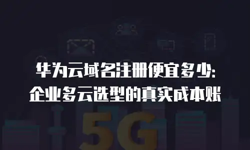 华为云域名注册便宜多少：企业多云选型的真实成本账