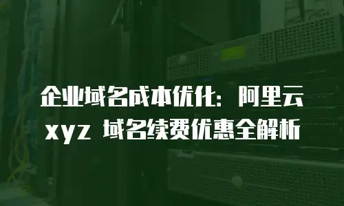 企业域名成本优化：阿里云 xyz 域名续费优惠全解析