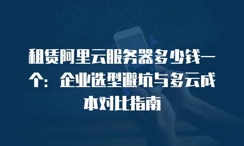 租赁阿里云服务器多少钱一个：企业选型避坑与多云成本对比指南