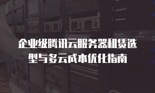 企业级腾讯云服务器租赁选型与多云成本优化指南
