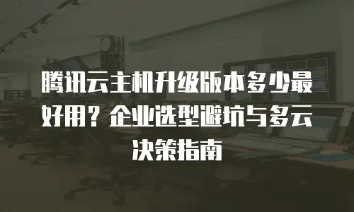 腾讯云主机升级版本多少最好用？企业选型避坑与多云决策指南