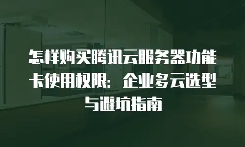 怎样购买腾讯云服务器功能卡使用权限：企业多云选型与避坑指南