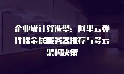 企业级计算选型：阿里云弹性裸金属服务器推荐与多云架构决策