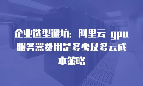 企业选型避坑：阿里云 gpu 服务器费用是多少及多云成本策略