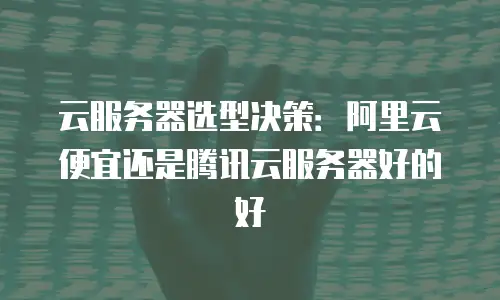 云服务器选型决策：阿里云便宜还是腾讯云服务器好的好