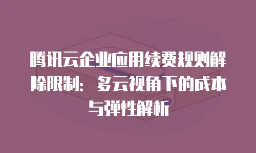 腾讯云企业应用续费规则解除限制：多云视角下的成本与弹性解析