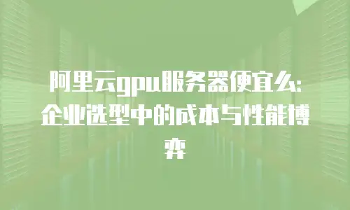 阿里云gpu服务器便宜么：企业选型中的成本与性能博弈