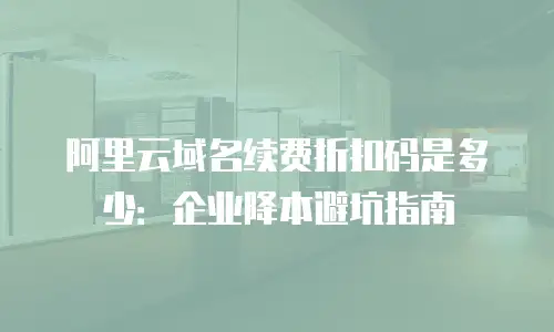 阿里云域名续费折扣码是多少：企业降本避坑指南
