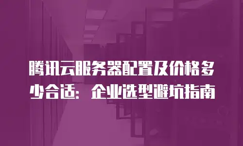 腾讯云服务器配置及价格多少合适：企业选型避坑指南