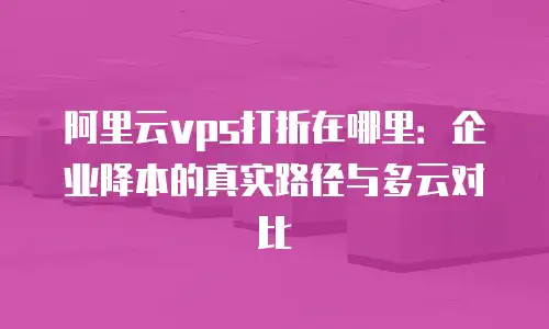 阿里云vps打折在哪里：企业降本的真实路径与多云对比