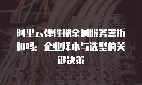 阿里云弹性裸金属服务器折扣吗：企业降本与选型的关键决策