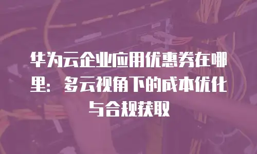 华为云企业应用优惠券在哪里：多云视角下的成本优化与合规获取