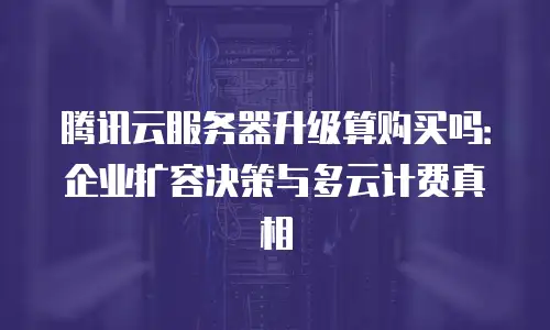 腾讯云服务器升级算购买吗：企业扩容决策与多云计费真相