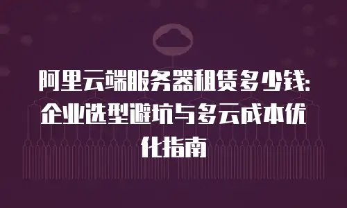 阿里云端服务器租赁多少钱：企业选型避坑与多云成本优化指南