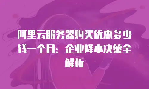 阿里云服务器购买优惠多少钱一个月：企业降本决策全解析