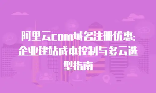 阿里云com域名注册优惠：企业建站成本控制与多云选型指南