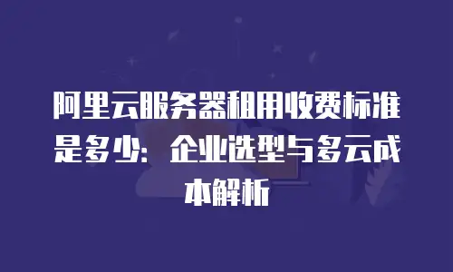 阿里云服务器租用收费标准是多少：企业选型与多云成本解析