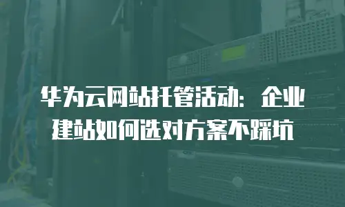 华为云网站托管活动：企业建站如何选对方案不踩坑