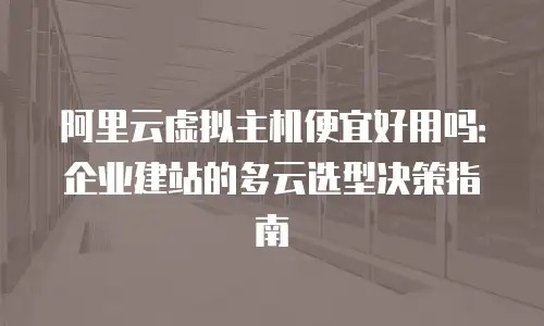 阿里云虚拟主机便宜好用吗：企业建站的多云选型决策指南