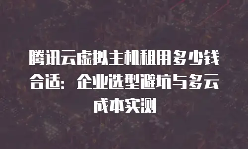 腾讯云虚拟主机租用多少钱合适：企业选型避坑与多云成本实测