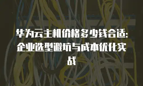 华为云主机价格多少钱合适：企业选型避坑与成本优化实战