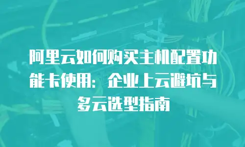 阿里云如何购买主机配置功能卡使用：企业上云避坑与多云选型指南