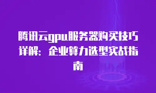 腾讯云gpu服务器购买技巧详解：企业算力选型实战指南