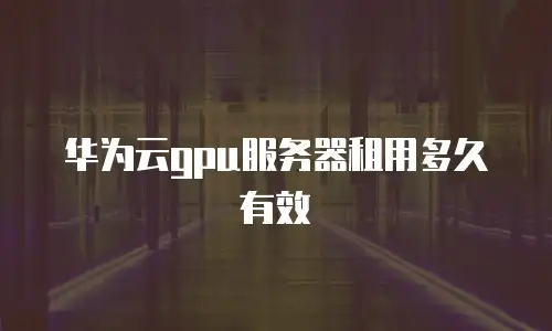 华为云gpu服务器租用多久有效