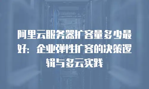 阿里云服务器扩容量多少最好：企业弹性扩容的决策逻辑与多云实践