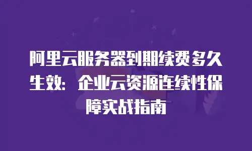 阿里云服务器到期续费多久生效：企业云资源连续性保障实战指南