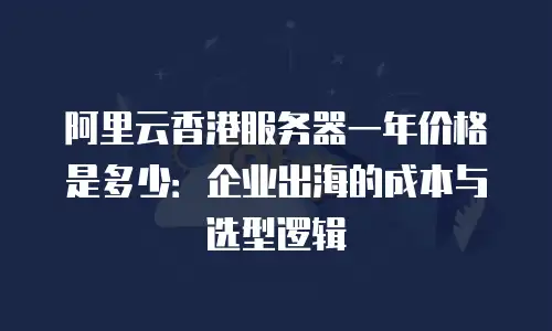 阿里云香港服务器一年价格是多少：企业出海的成本与选型逻辑