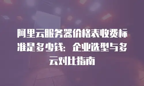 阿里云服务器价格表收费标准是多少钱：企业选型与多云对比指南