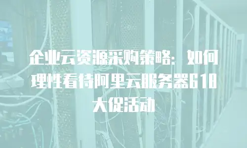 企业云资源采购策略：如何理性看待阿里云服务器618大促活动