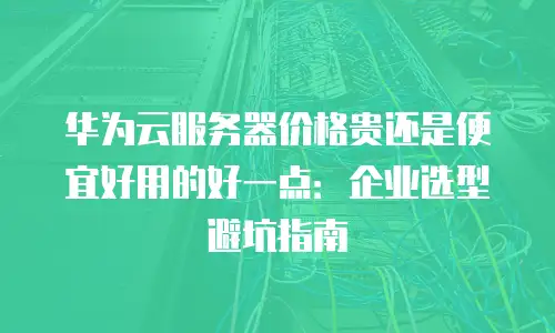 华为云服务器价格贵还是便宜好用的好一点：企业选型避坑指南