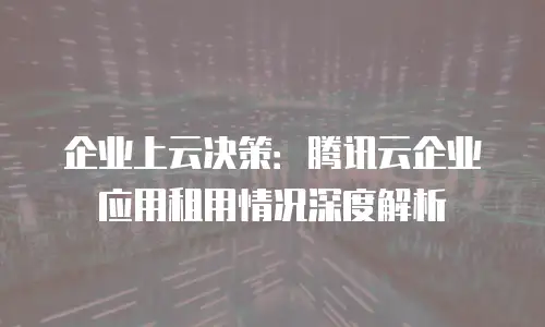 企业上云决策：腾讯云企业应用租用情况深度解析