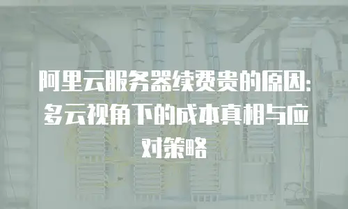 阿里云服务器续费贵的原因：多云视角下的成本真相与应对策略
