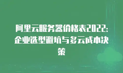 阿里云服务器价格表2022：企业选型避坑与多云成本决策