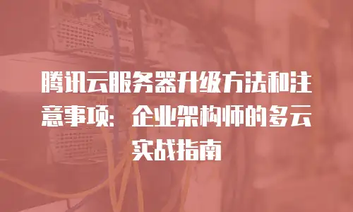 腾讯云服务器升级方法和注意事项：企业架构师的多云实战指南