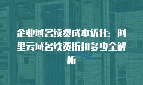企业域名续费成本优化：阿里云域名续费折扣多少全解析