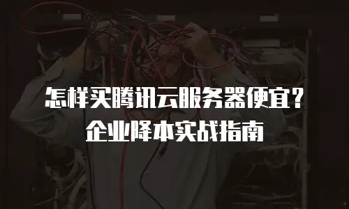 怎样买腾讯云服务器便宜？企业降本实战指南