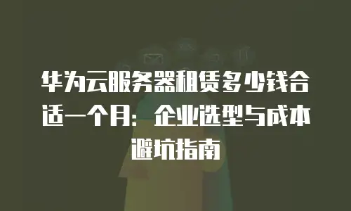 华为云服务器租赁多少钱合适一个月：企业选型与成本避坑指南