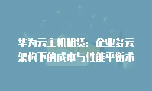 华为云主机租赁：企业多云架构下的成本与性能平衡术