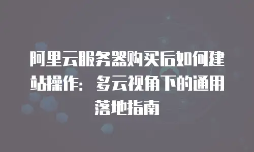 阿里云服务器购买后如何建站操作：多云视角下的通用落地指南