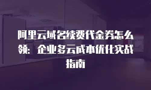 阿里云域名续费代金券怎么领：企业多云成本优化实战指南