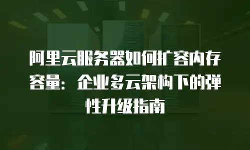 阿里云服务器如何扩容内存容量：企业多云架构下的弹性升级指南