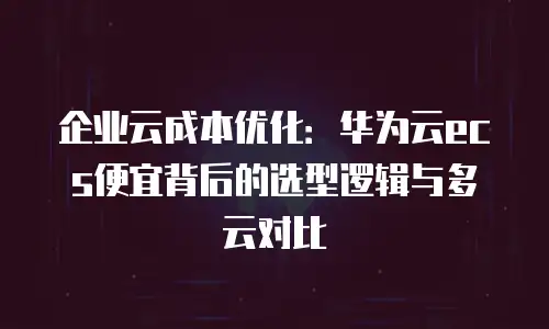 企业云成本优化：华为云ecs便宜背后的选型逻辑与多云对比