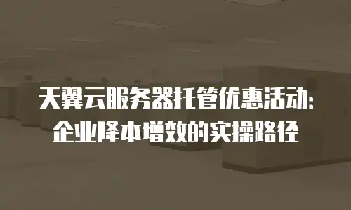 天翼云服务器托管优惠活动：企业降本增效的实操路径