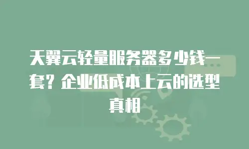 天翼云轻量服务器多少钱一套？企业低成本上云的选型真相
