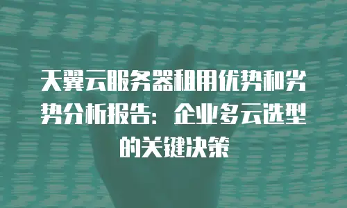 天翼云服务器租用优势和劣势分析报告：企业多云选型的关键决策